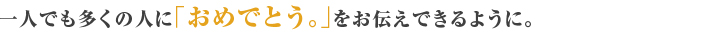 一人でも多くの人に「おめでとう。」をお伝えできるように。