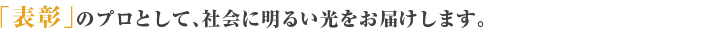 「表彰」のプロとして、社会に明るい光をお届けします。