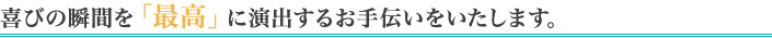 喜びの瞬間を「最高」に演出するお手伝いをいたします。